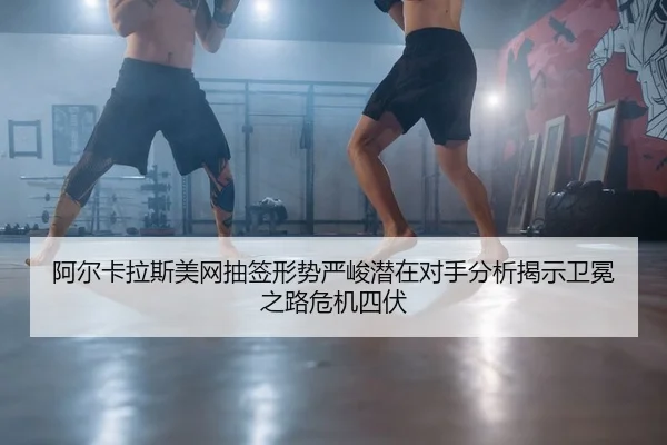 阿尔卡拉斯美网抽签形势严峻潜在对手分析揭示卫冕之路危机四伏